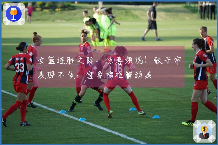 女篮连胜之际，惊喜频现！张子宇表现不佳，宫鲁鸣难解顽疾
