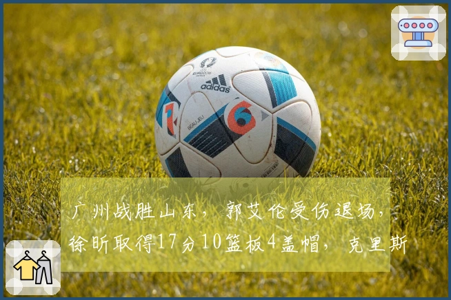 广州战胜山东，郭艾伦受伤退场，徐昕取得17分10篮板4盖帽，克里斯贡献22分16篮板