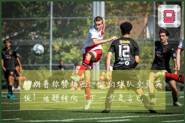 特朗普称赞梅西：你们球队全员英俊！话题转向“下一步是古巴”，“球王”梅西一脸错愕