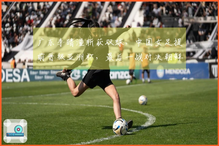 广东李晴潼斩获双球，中国女足提前晋级亚洲杯，最后一战对决朝鲜争首位