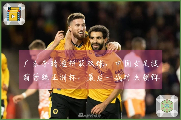 广东李晴潼斩获双球,中国女足提前晋级亚洲杯,最后一战对决朝鲜争首位
