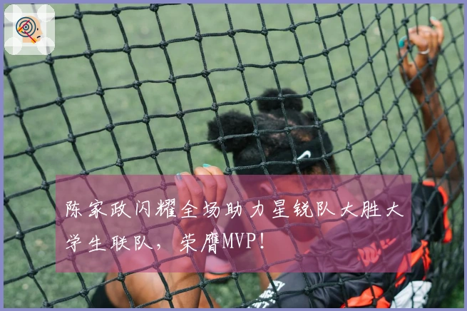 陈家政闪耀全场助力星锐队大胜大学生联队，荣膺MVP！
