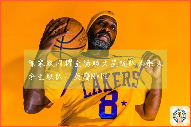 陈家政闪耀全场助力星锐队大胜大学生联队，荣膺MVP！