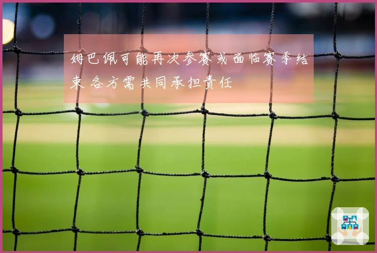 姆巴佩可能再次参赛或面临赛季结束 各方需共同承担责任