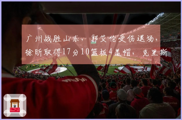 广州战胜山东，郭艾伦受伤退场，徐昕取得17分10篮板4盖帽，克里斯贡献22分16篮板