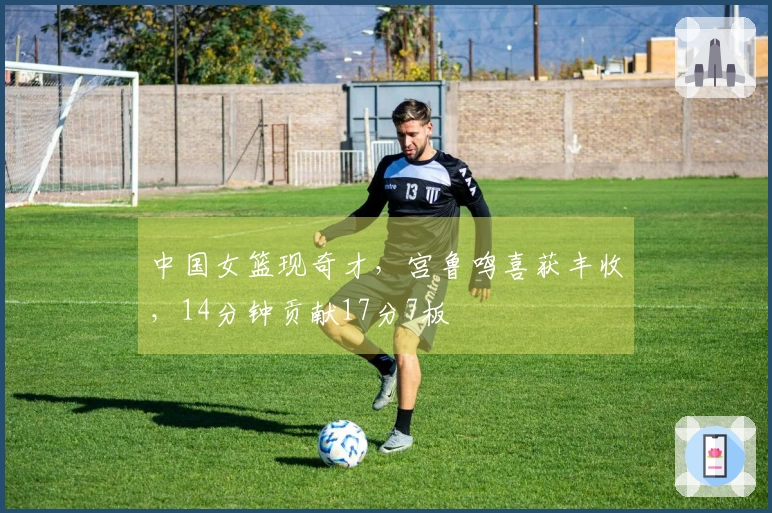 中国女篮现奇才，宫鲁鸣喜获丰收，14分钟贡献17分7板