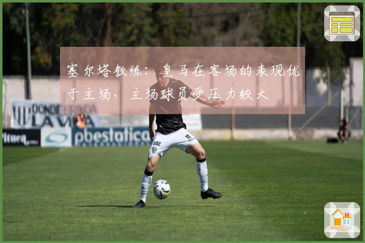 塞尔塔教练：皇马在客场的表现优于主场，主场球员受压力较大