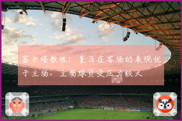 塞尔塔教练：皇马在客场的表现优于主场，主场球员受压力较大