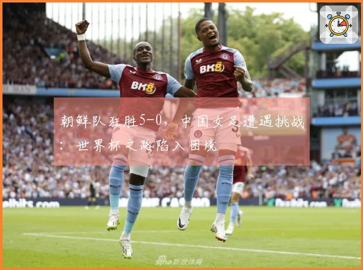 朝鲜队狂胜5-0，中国女足遭遇挑战：世界杯之路陷入困境