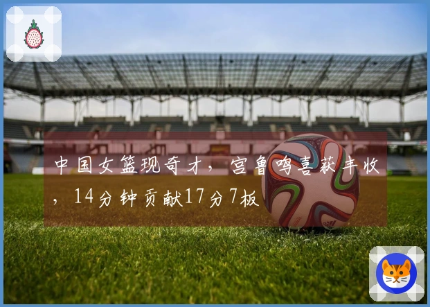 中国女篮现奇才，宫鲁鸣喜获丰收，14分钟贡献17分7板