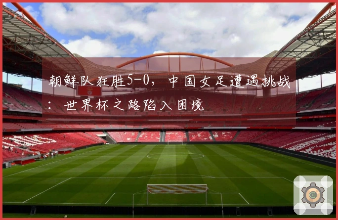 朝鲜队狂胜5-0，中国女足遭遇挑战：世界杯之路陷入困境