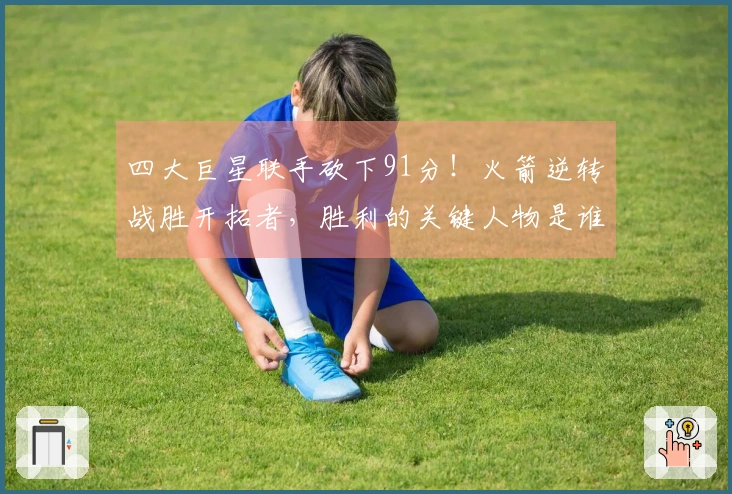 四大巨星联手砍下91分！火箭逆转战胜开拓者，胜利的关键人物是谁？数据揭秘真相。
