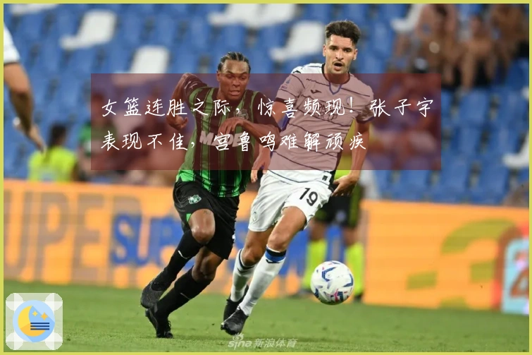 女篮连胜之际，惊喜频现！张子宇表现不佳，宫鲁鸣难解顽疾
