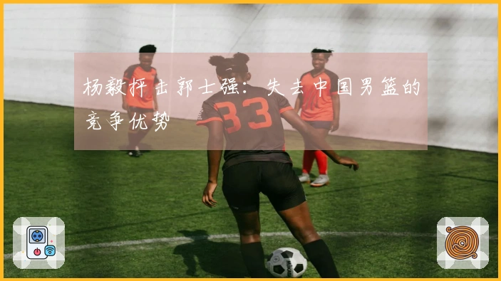 杨毅抨击郭士强：失去中国男篮的竞争优势